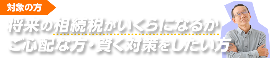 将来の相続税がいくらになるか心配な方、賢く対策をしたい方