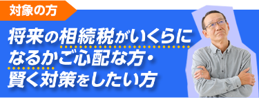 将来の相続税がいくらになるか心配な方、賢く対策をしたい方